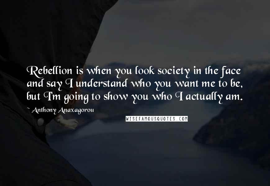 Anthony Anaxagorou Quotes: Rebellion is when you look society in the face and say I understand who you want me to be, but I'm going to show you who I actually am.