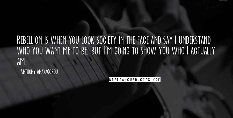 Anthony Anaxagorou Quotes: Rebellion is when you look society in the face and say I understand who you want me to be, but I'm going to show you who I actually am.