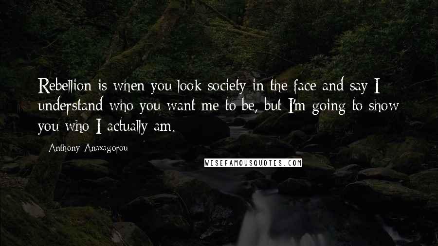 Anthony Anaxagorou Quotes: Rebellion is when you look society in the face and say I understand who you want me to be, but I'm going to show you who I actually am.