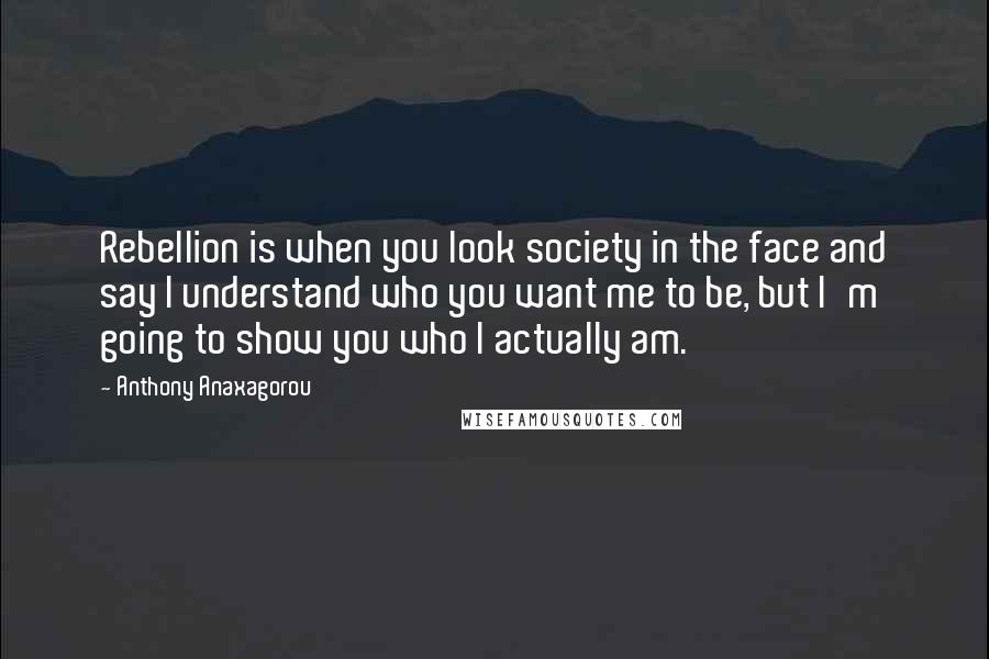 Anthony Anaxagorou Quotes: Rebellion is when you look society in the face and say I understand who you want me to be, but I'm going to show you who I actually am.