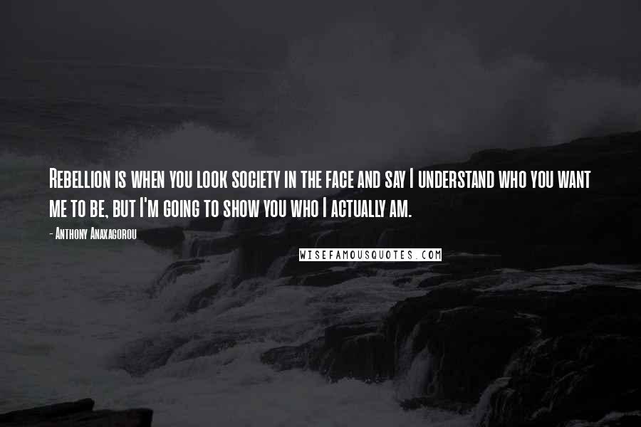 Anthony Anaxagorou Quotes: Rebellion is when you look society in the face and say I understand who you want me to be, but I'm going to show you who I actually am.