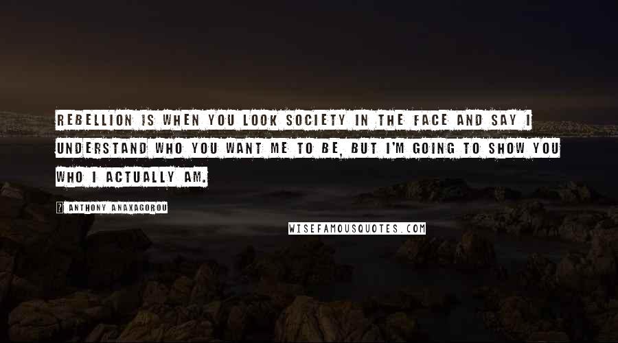 Anthony Anaxagorou Quotes: Rebellion is when you look society in the face and say I understand who you want me to be, but I'm going to show you who I actually am.