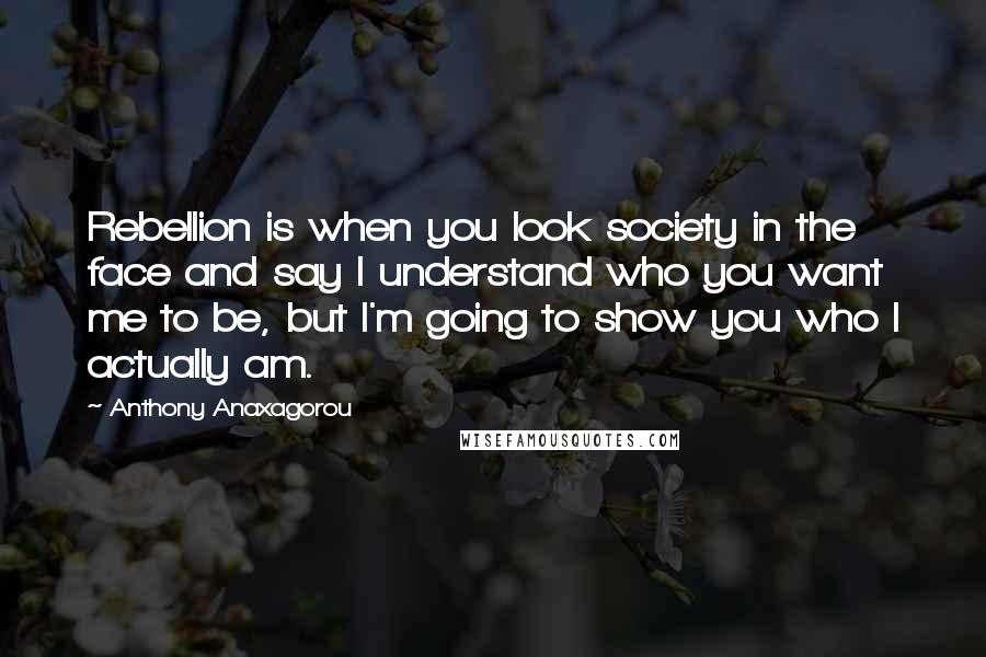 Anthony Anaxagorou Quotes: Rebellion is when you look society in the face and say I understand who you want me to be, but I'm going to show you who I actually am.