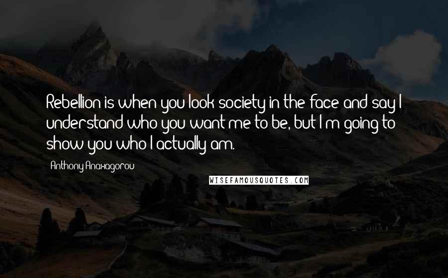 Anthony Anaxagorou Quotes: Rebellion is when you look society in the face and say I understand who you want me to be, but I'm going to show you who I actually am.