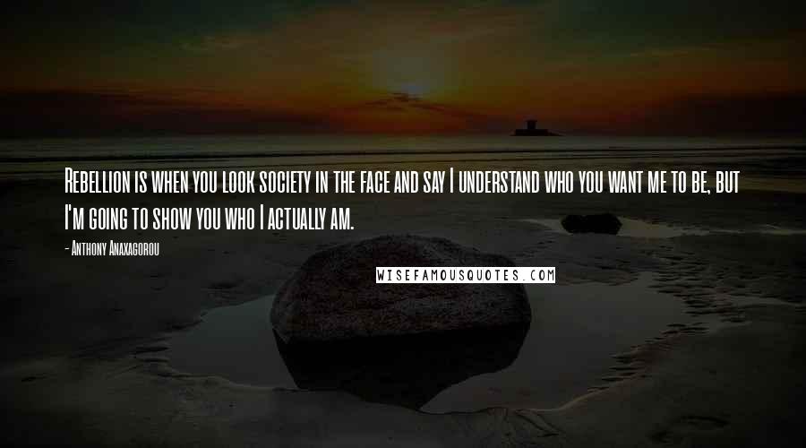 Anthony Anaxagorou Quotes: Rebellion is when you look society in the face and say I understand who you want me to be, but I'm going to show you who I actually am.