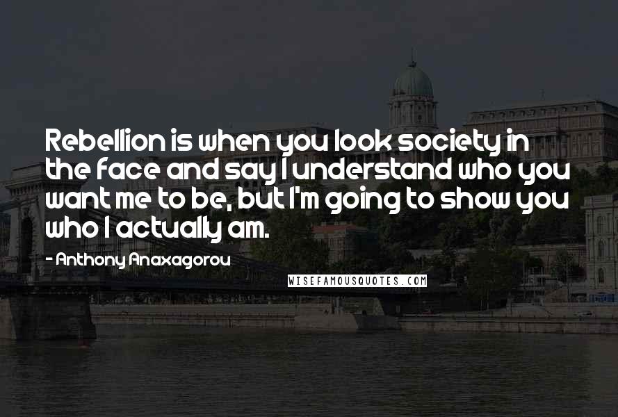 Anthony Anaxagorou Quotes: Rebellion is when you look society in the face and say I understand who you want me to be, but I'm going to show you who I actually am.