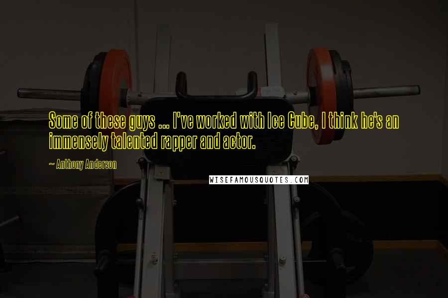 Anthony Anderson Quotes: Some of these guys ... I've worked with Ice Cube, I think he's an immensely talented rapper and actor.