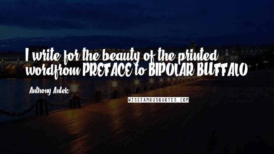 Anthony Antek Quotes: I write for the beauty of the printed wordfrom PREFACE to BIPOLAR BUFFALO