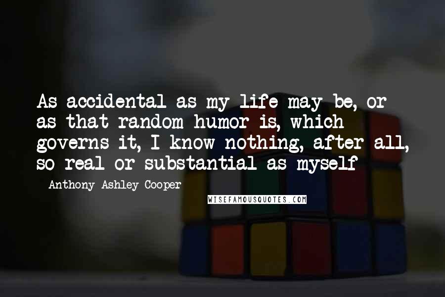 Anthony Ashley Cooper Quotes: As accidental as my life may be, or as that random humor is, which governs it, I know nothing, after all, so real or substantial as myself