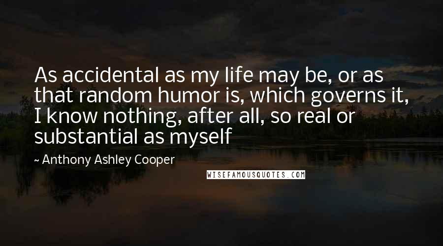 Anthony Ashley Cooper Quotes: As accidental as my life may be, or as that random humor is, which governs it, I know nothing, after all, so real or substantial as myself