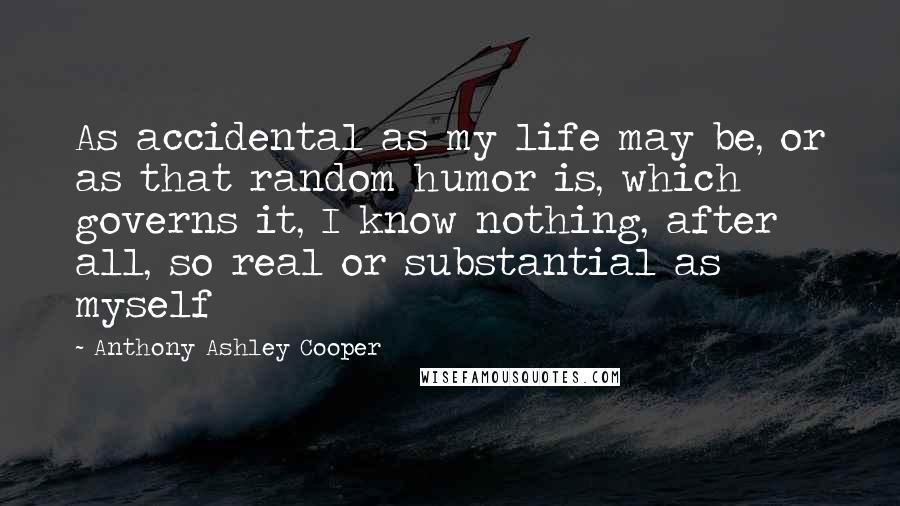 Anthony Ashley Cooper Quotes: As accidental as my life may be, or as that random humor is, which governs it, I know nothing, after all, so real or substantial as myself