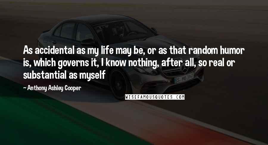 Anthony Ashley Cooper Quotes: As accidental as my life may be, or as that random humor is, which governs it, I know nothing, after all, so real or substantial as myself