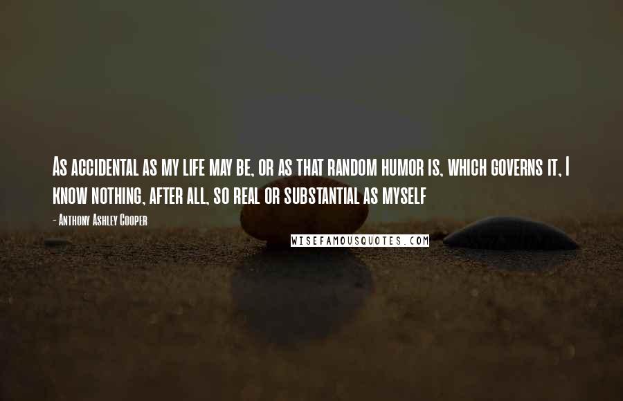 Anthony Ashley Cooper Quotes: As accidental as my life may be, or as that random humor is, which governs it, I know nothing, after all, so real or substantial as myself