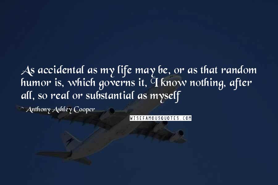 Anthony Ashley Cooper Quotes: As accidental as my life may be, or as that random humor is, which governs it, I know nothing, after all, so real or substantial as myself