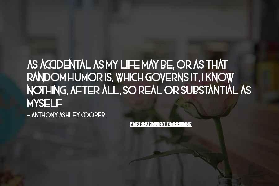 Anthony Ashley Cooper Quotes: As accidental as my life may be, or as that random humor is, which governs it, I know nothing, after all, so real or substantial as myself