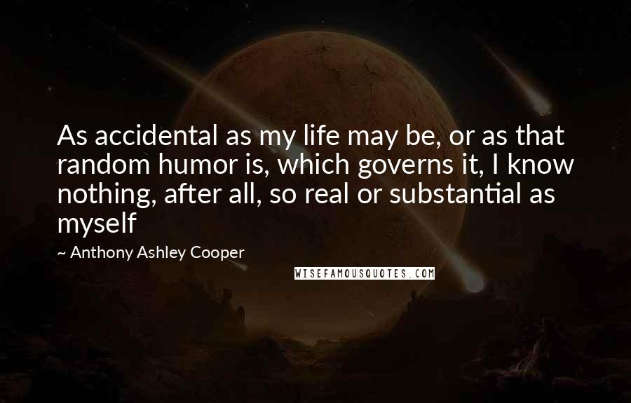 Anthony Ashley Cooper Quotes: As accidental as my life may be, or as that random humor is, which governs it, I know nothing, after all, so real or substantial as myself