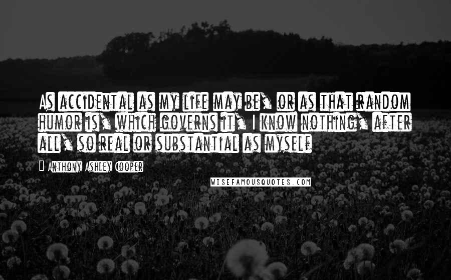 Anthony Ashley Cooper Quotes: As accidental as my life may be, or as that random humor is, which governs it, I know nothing, after all, so real or substantial as myself