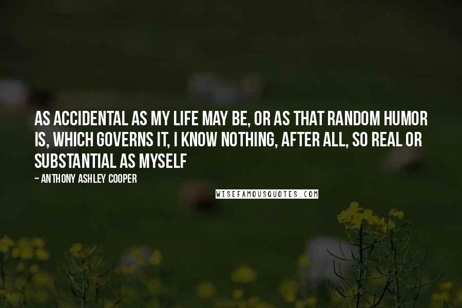 Anthony Ashley Cooper Quotes: As accidental as my life may be, or as that random humor is, which governs it, I know nothing, after all, so real or substantial as myself