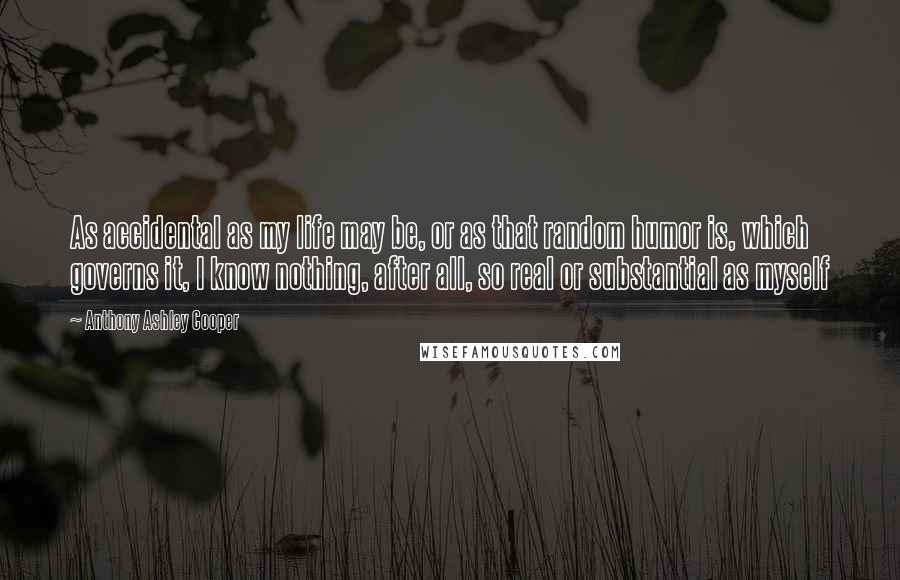 Anthony Ashley Cooper Quotes: As accidental as my life may be, or as that random humor is, which governs it, I know nothing, after all, so real or substantial as myself