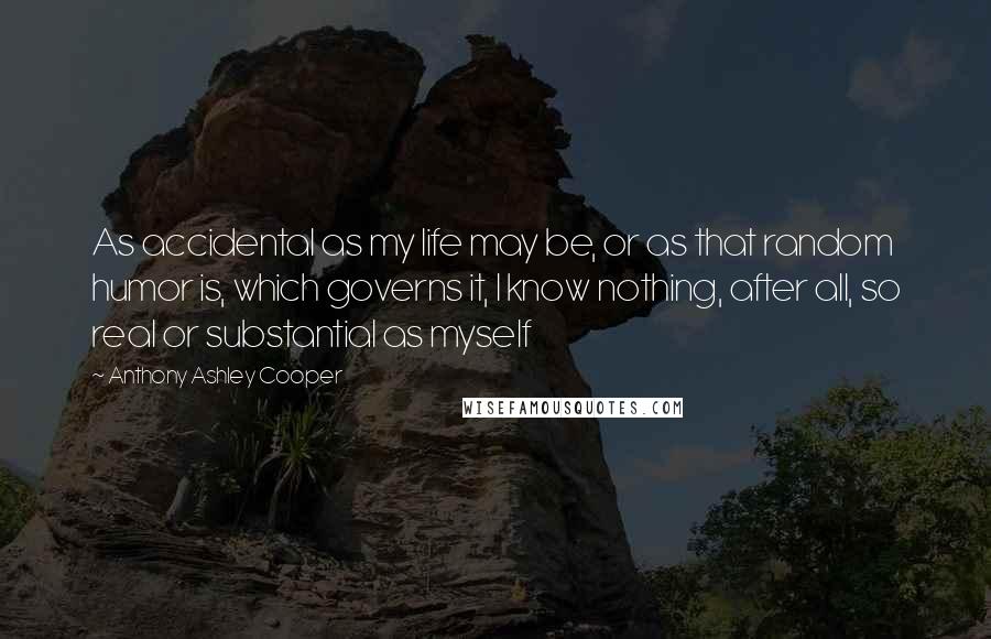 Anthony Ashley Cooper Quotes: As accidental as my life may be, or as that random humor is, which governs it, I know nothing, after all, so real or substantial as myself