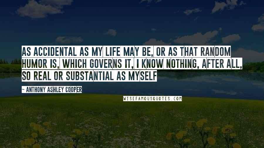 Anthony Ashley Cooper Quotes: As accidental as my life may be, or as that random humor is, which governs it, I know nothing, after all, so real or substantial as myself