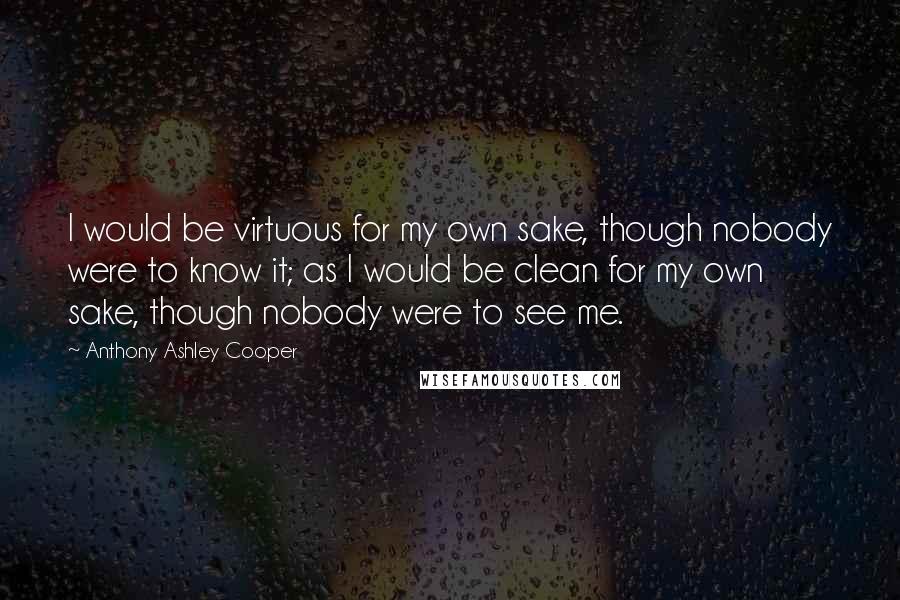 Anthony Ashley Cooper Quotes: I would be virtuous for my own sake, though nobody were to know it; as I would be clean for my own sake, though nobody were to see me.