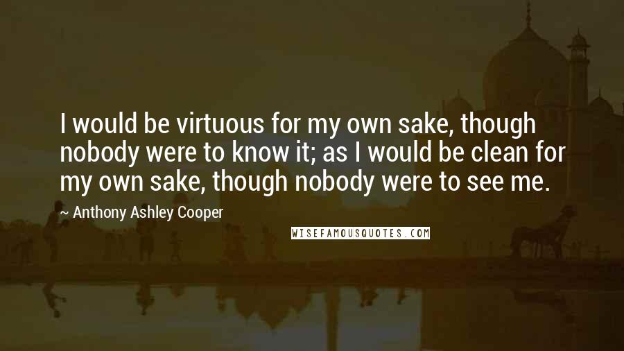 Anthony Ashley Cooper Quotes: I would be virtuous for my own sake, though nobody were to know it; as I would be clean for my own sake, though nobody were to see me.