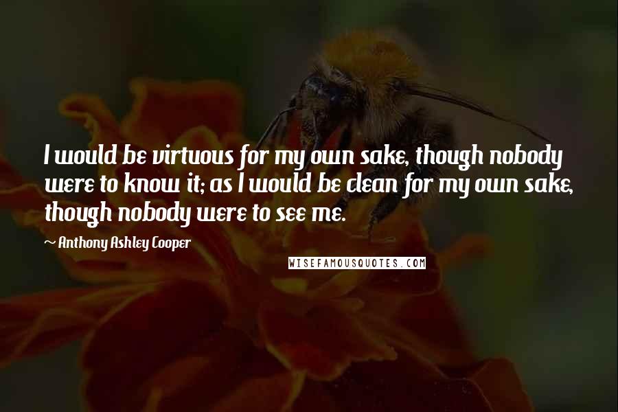 Anthony Ashley Cooper Quotes: I would be virtuous for my own sake, though nobody were to know it; as I would be clean for my own sake, though nobody were to see me.
