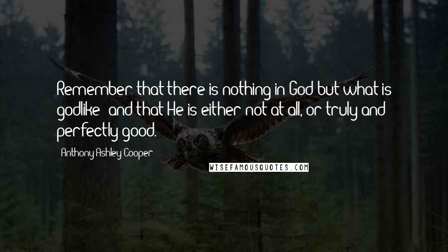 Anthony Ashley Cooper Quotes: Remember that there is nothing in God but what is godlike; and that He is either not at all, or truly and perfectly good.