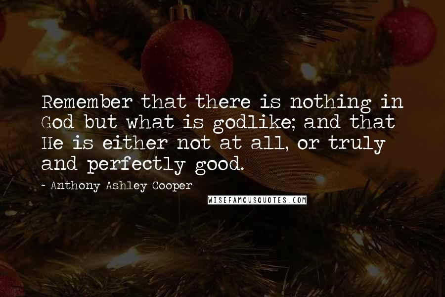 Anthony Ashley Cooper Quotes: Remember that there is nothing in God but what is godlike; and that He is either not at all, or truly and perfectly good.