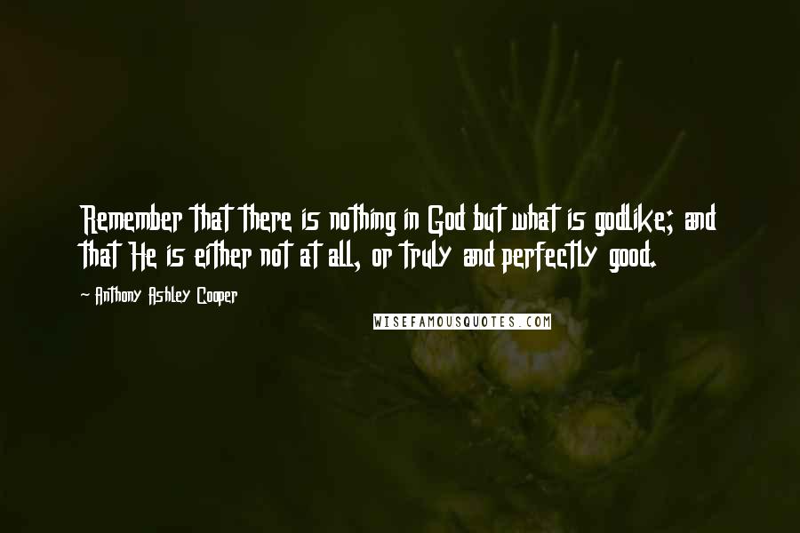 Anthony Ashley Cooper Quotes: Remember that there is nothing in God but what is godlike; and that He is either not at all, or truly and perfectly good.