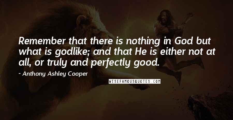 Anthony Ashley Cooper Quotes: Remember that there is nothing in God but what is godlike; and that He is either not at all, or truly and perfectly good.