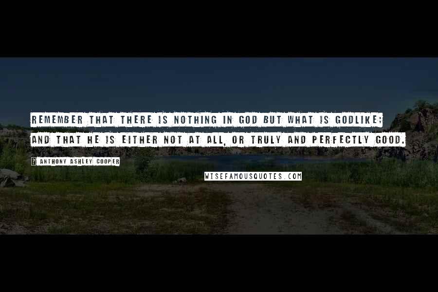 Anthony Ashley Cooper Quotes: Remember that there is nothing in God but what is godlike; and that He is either not at all, or truly and perfectly good.