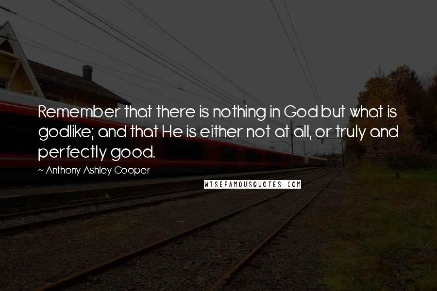 Anthony Ashley Cooper Quotes: Remember that there is nothing in God but what is godlike; and that He is either not at all, or truly and perfectly good.