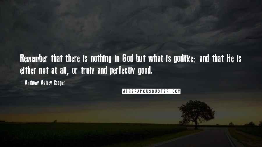 Anthony Ashley Cooper Quotes: Remember that there is nothing in God but what is godlike; and that He is either not at all, or truly and perfectly good.