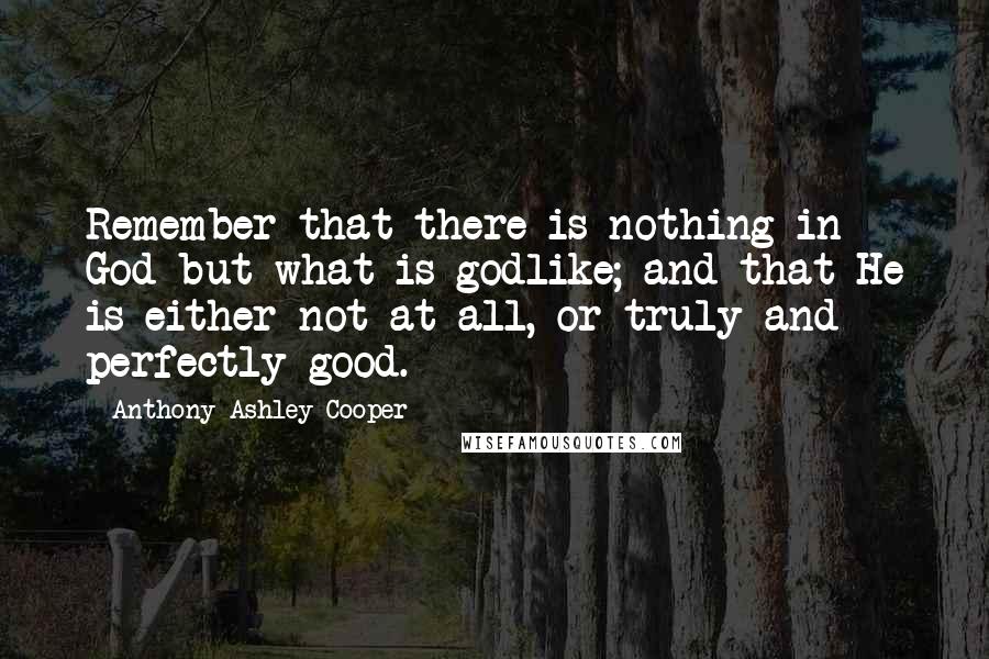 Anthony Ashley Cooper Quotes: Remember that there is nothing in God but what is godlike; and that He is either not at all, or truly and perfectly good.