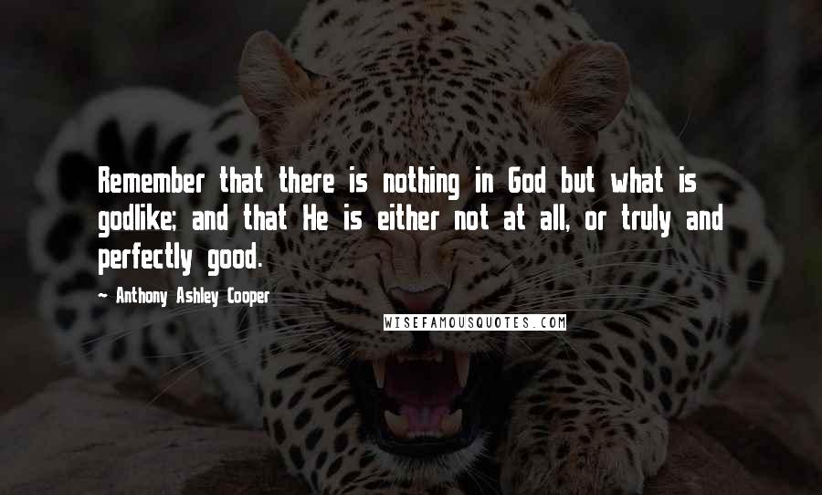 Anthony Ashley Cooper Quotes: Remember that there is nothing in God but what is godlike; and that He is either not at all, or truly and perfectly good.