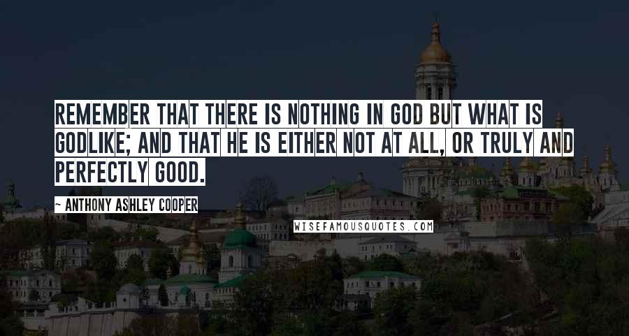 Anthony Ashley Cooper Quotes: Remember that there is nothing in God but what is godlike; and that He is either not at all, or truly and perfectly good.