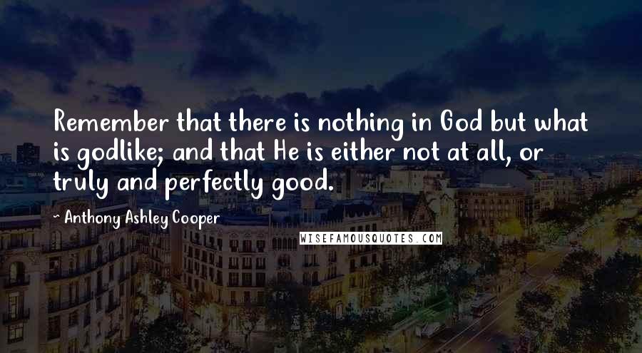 Anthony Ashley Cooper Quotes: Remember that there is nothing in God but what is godlike; and that He is either not at all, or truly and perfectly good.