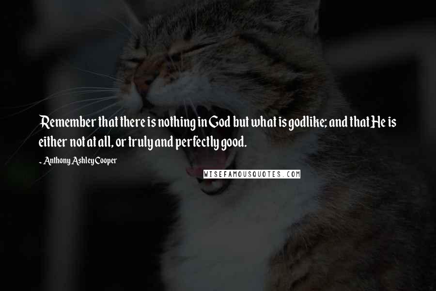 Anthony Ashley Cooper Quotes: Remember that there is nothing in God but what is godlike; and that He is either not at all, or truly and perfectly good.