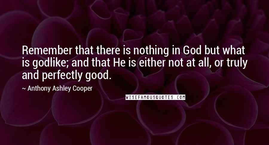 Anthony Ashley Cooper Quotes: Remember that there is nothing in God but what is godlike; and that He is either not at all, or truly and perfectly good.