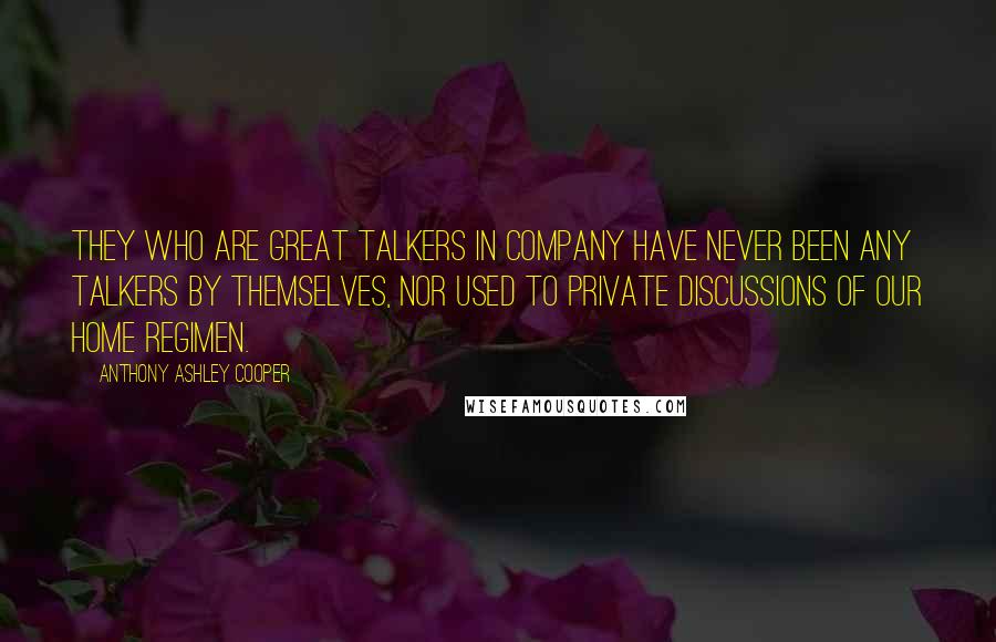 Anthony Ashley Cooper Quotes: They who are great talkers in company have never been any talkers by themselves, nor used to private discussions of our home regimen.