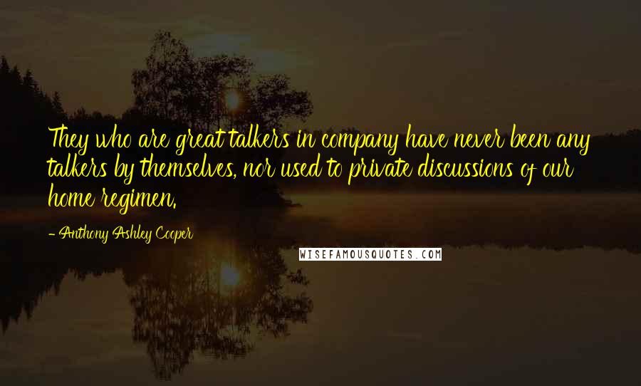 Anthony Ashley Cooper Quotes: They who are great talkers in company have never been any talkers by themselves, nor used to private discussions of our home regimen.