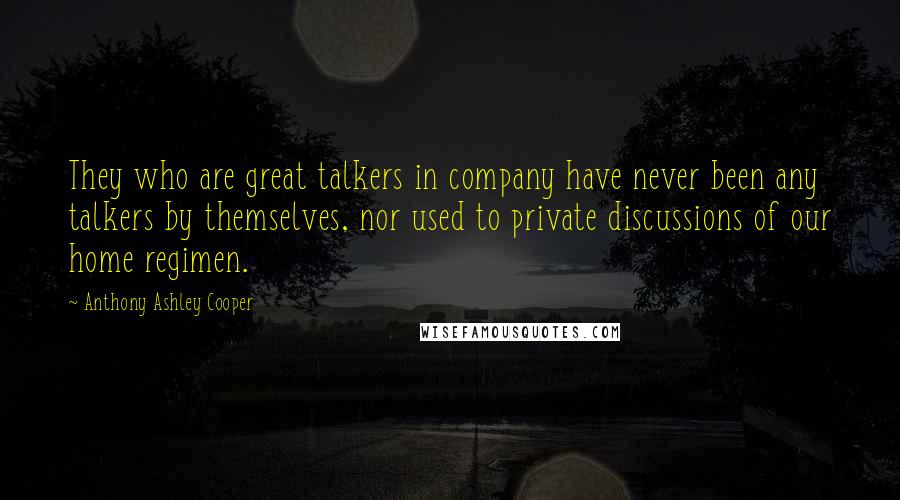 Anthony Ashley Cooper Quotes: They who are great talkers in company have never been any talkers by themselves, nor used to private discussions of our home regimen.