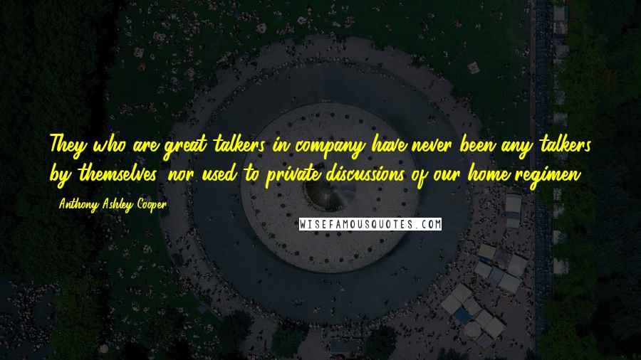 Anthony Ashley Cooper Quotes: They who are great talkers in company have never been any talkers by themselves, nor used to private discussions of our home regimen.