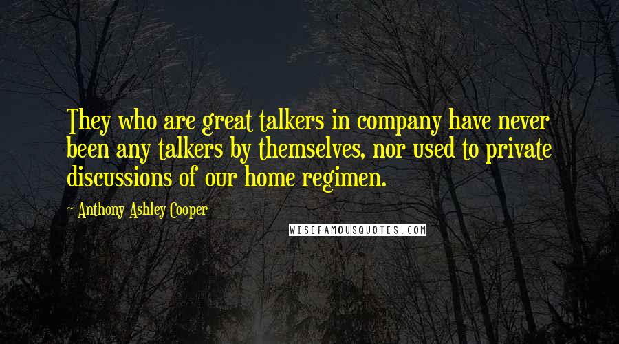 Anthony Ashley Cooper Quotes: They who are great talkers in company have never been any talkers by themselves, nor used to private discussions of our home regimen.