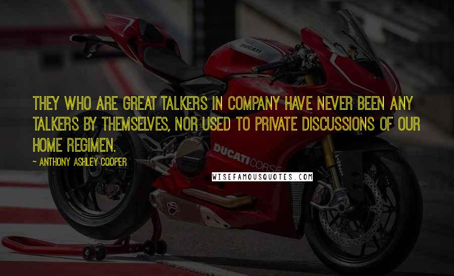 Anthony Ashley Cooper Quotes: They who are great talkers in company have never been any talkers by themselves, nor used to private discussions of our home regimen.