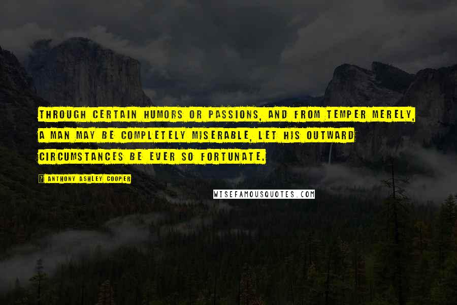 Anthony Ashley Cooper Quotes: Through certain humors or passions, and from temper merely, a man may be completely miserable, let his outward circumstances be ever so fortunate.