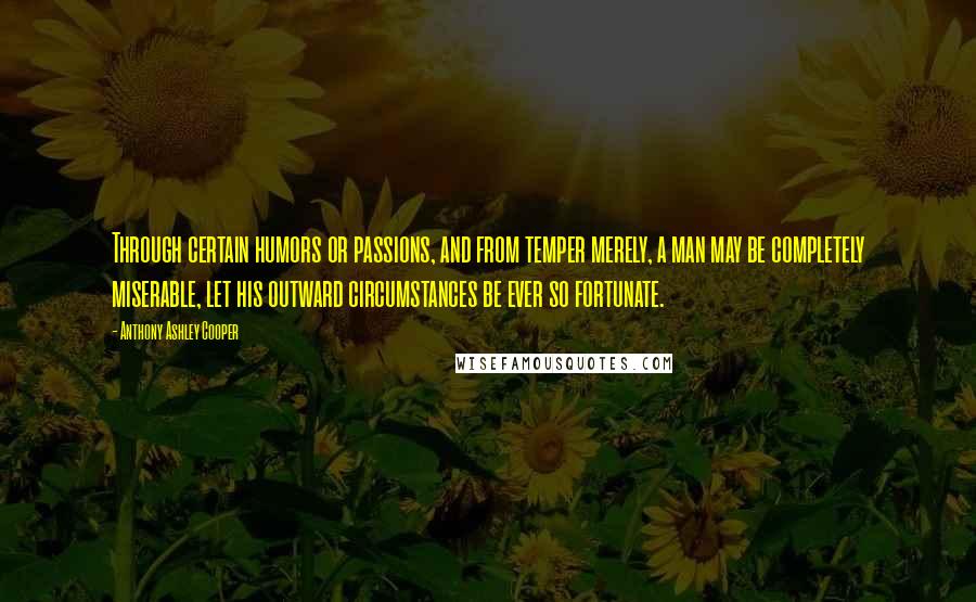 Anthony Ashley Cooper Quotes: Through certain humors or passions, and from temper merely, a man may be completely miserable, let his outward circumstances be ever so fortunate.