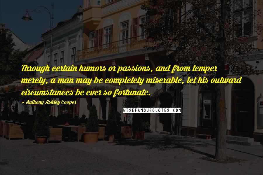 Anthony Ashley Cooper Quotes: Through certain humors or passions, and from temper merely, a man may be completely miserable, let his outward circumstances be ever so fortunate.